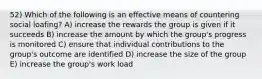 52) Which of the following is an effective means of countering social loafing? A) increase the rewards the group is given if it succeeds B) increase the amount by which the group's progress is monitored C) ensure that individual contributions to the group's outcome are identified D) increase the size of the group E) increase the group's work load