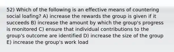 52) Which of the following is an effective means of countering social loafing? A) increase the rewards the group is given if it succeeds B) increase the amount by which the group's progress is monitored C) ensure that individual contributions to the group's outcome are identified D) increase the size of the group E) increase the group's work load