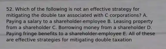 52. Which of the following is not an effective strategy for mitigating the double tax associated with C corporations? A. Paying a salary to a shareholder-employee B. Leasing property from a shareholder C. Borrowing money from a shareholder D. Paying fringe benefits to a shareholder-employee E. All of these are effective strategies for mitigating double taxation