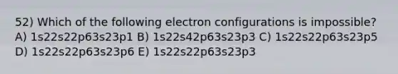 52) Which of the following electron configurations is impossible? A) 1s22s22p63s23p1 B) 1s22s42p63s23p3 C) 1s22s22p63s23p5 D) 1s22s22p63s23p6 E) 1s22s22p63s23p3