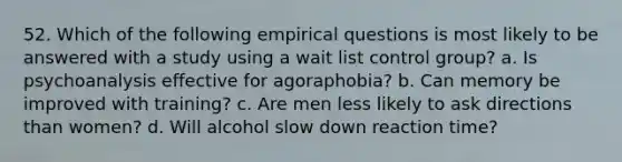 52. Which of the following empirical questions is most likely to be answered with a study using a wait list control group? a. Is psychoanalysis effective for agoraphobia? b. Can memory be improved with training? c. Are men less likely to ask directions than women? d. Will alcohol slow down reaction time?