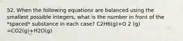 52. When the following equations are balanced using the smallest possible integers, what is the number in front of the *spaced* substance in each case? C2H6(g)+O 2 (g) =CO2(g)+H2O(g)