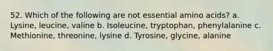 52. Which of the following are not essential amino acids? a. Lysine, leucine, valine b. Isoleucine, tryptophan, phenylalanine c. Methionine, threonine, lysine d. Tyrosine, glycine, alanine