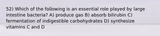 52) Which of the following is an essential role played by large intestine bacteria? A) produce gas B) absorb bilirubin C) fermentation of indigestible carbohydrates D) synthesize vitamins C and D