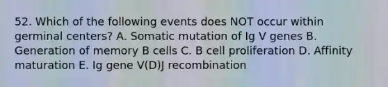 52. Which of the following events does NOT occur within germinal centers? A. Somatic mutation of Ig V genes B. Generation of memory B cells C. B cell proliferation D. Affinity maturation E. Ig gene V(D)J recombination