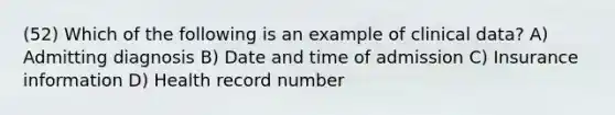 (52) Which of the following is an example of clinical data? A) Admitting diagnosis B) Date and time of admission C) Insurance information D) Health record number