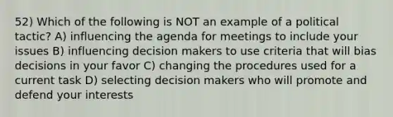 52) Which of the following is NOT an example of a political tactic? A) influencing the agenda for meetings to include your issues B) influencing decision makers to use criteria that will bias decisions in your favor C) changing the procedures used for a current task D) selecting decision makers who will promote and defend your interests