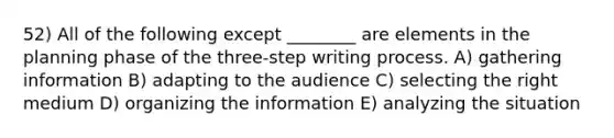 52) All of the following except ________ are elements in the planning phase of the three-step writing process. A) gathering information B) adapting to the audience C) selecting the right medium D) organizing the information E) analyzing the situation