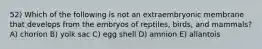 52) Which of the following is not an extraembryonic membrane that develops from the embryos of reptiles, birds, and mammals? A) chorion B) yolk sac C) egg shell D) amnion E) allantois