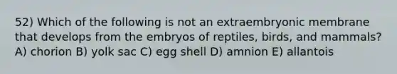 52) Which of the following is not an extraembryonic membrane that develops from the embryos of reptiles, birds, and mammals? A) chorion B) yolk sac C) egg shell D) amnion E) allantois