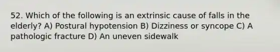 52. Which of the following is an extrinsic cause of falls in the elderly? A) Postural hypotension B) Dizziness or syncope C) A pathologic fracture D) An uneven sidewalk