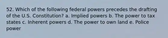 52. Which of the following federal powers precedes the drafting of the U.S. Constitution? a. Implied powers b. The power to tax states c. Inherent powers d. The power to own land e. Police power