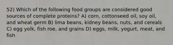 52) Which of the following food groups are considered good sources of complete proteins? A) corn, cottonseed oil, soy oil, and wheat germ B) lima beans, kidney beans, nuts, and cereals C) egg yolk, fish roe, and grains D) eggs, milk, yogurt, meat, and fish