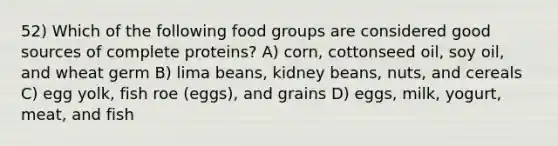 52) Which of the following food groups are considered good sources of complete proteins? A) corn, cottonseed oil, soy oil, and wheat germ B) lima beans, kidney beans, nuts, and cereals C) egg yolk, fish roe (eggs), and grains D) eggs, milk, yogurt, meat, and fish