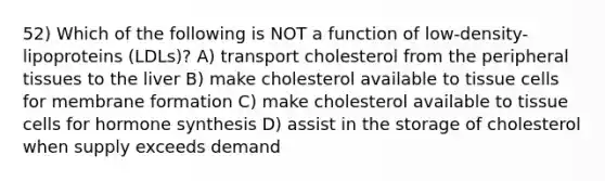 52) Which of the following is NOT a function of low-density-lipoproteins (LDLs)? A) transport cholesterol from the peripheral tissues to the liver B) make cholesterol available to tissue cells for membrane formation C) make cholesterol available to tissue cells for hormone synthesis D) assist in the storage of cholesterol when supply exceeds demand