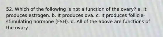 52. Which of the following is not a function of the ovary? a. It produces estrogen. b. It produces ova. c. It produces follicle-stimulating hormone (FSH). d. All of the above are functions of the ovary.