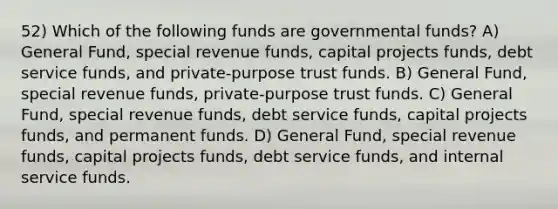 52) Which of the following funds are governmental funds? A) General Fund, special revenue funds, capital projects funds, debt service funds, and private-purpose trust funds. B) General Fund, special revenue funds, private-purpose trust funds. C) General Fund, special revenue funds, debt service funds, capital projects funds, and permanent funds. D) General Fund, special revenue funds, capital projects funds, debt service funds, and internal service funds.