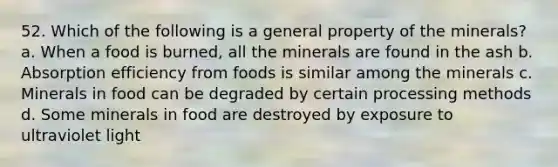 52. Which of the following is a general property of the minerals? a. When a food is burned, all the minerals are found in the ash b. Absorption efficiency from foods is similar among the minerals c. Minerals in food can be degraded by certain processing methods d. Some minerals in food are destroyed by exposure to ultraviolet light