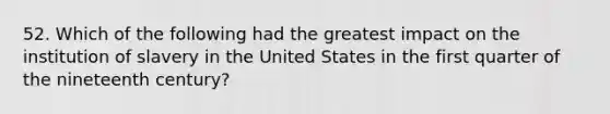 52. Which of the following had the greatest impact on the institution of slavery in the United States in the first quarter of the nineteenth century?