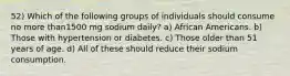 52) Which of the following groups of individuals should consume no more than1500 mg sodium daily? a) African Americans. b) Those with hypertension or diabetes. c) Those older than 51 years of age. d) All of these should reduce their sodium consumption.