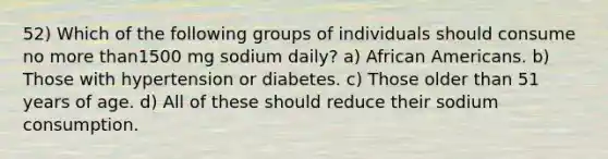 52) Which of the following groups of individuals should consume no <a href='https://www.questionai.com/knowledge/keWHlEPx42-more-than' class='anchor-knowledge'>more than</a>1500 mg sodium daily? a) <a href='https://www.questionai.com/knowledge/kktT1tbvGH-african-americans' class='anchor-knowledge'>african americans</a>. b) Those with hypertension or diabetes. c) Those older than 51 years of age. d) All of these should reduce their sodium consumption.