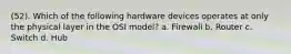 (52). Which of the following hardware devices operates at only the physical layer in the OSI model? a. Firewall b. Router c. Switch d. Hub