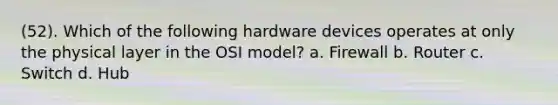 (52). Which of the following hardware devices operates at only the physical layer in the OSI model? a. Firewall b. Router c. Switch d. Hub