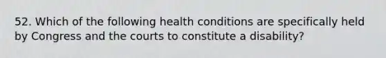 52. Which of the following health conditions are specifically held by Congress and the courts to constitute a disability?