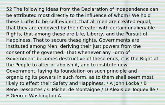 52 The following ideas from the Declaration of Independence can be attributed most directly to the influence of whom? We hold these truths to be self-evident, that all men are created equal, that they are endowed by their Creator with certain unalienable Rights, that among these are Life, Liberty, and the Pursuit of Happiness. That to secure these rights, Governments are instituted among Men, deriving their just powers from the consent of the governed. That whenever any Form of Government becomes destructive of these ends, it is the Right of the People to alter or abolish it, and to institute new Government, laying its foundation on such principle and organizing its powers in such form, as to them shall seem most likely to effect their Safety and Happiness. / A John Locke / B Rene Descartes / C Michel de Montaigne / D Alexis de Toqueville / E George Washington A