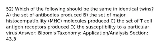 52) Which of the following should be the same in identical twins? A) the set of antibodies produced B) the set of major histocompatibility (MHC) molecules produced C) the set of T cell antigen receptors produced D) the susceptibility to a particular virus Answer: Bloom's Taxonomy: Application/Analysis Section: 43.3