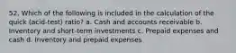 52. Which of the following is included in the calculation of the quick (acid-test) ratio? a. Cash and accounts receivable b. Inventory and short-term investments c. Prepaid expenses and cash d. Inventory and prepaid expenses