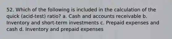 52. Which of the following is included in the calculation of the quick (acid-test) ratio? a. Cash and accounts receivable b. Inventory and short-term investments c. Prepaid expenses and cash d. Inventory and prepaid expenses