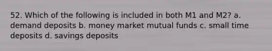 52. Which of the following is included in both M1 and M2? a. demand deposits b. money market mutual funds c. small time deposits d. savings deposits