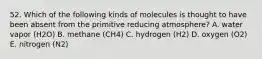 52. Which of the following kinds of molecules is thought to have been absent from the primitive reducing atmosphere? A. water vapor (H2O) B. methane (CH4) C. hydrogen (H2) D. oxygen (O2) E. nitrogen (N2)