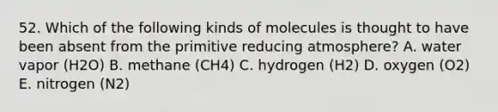 52. Which of the following kinds of molecules is thought to have been absent from the primitive reducing atmosphere? A. water vapor (H2O) B. methane (CH4) C. hydrogen (H2) D. oxygen (O2) E. nitrogen (N2)