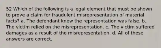 52 Which of the following is a legal element that must be shown to prove a claim for fraudulent misrepresentation of material facts? a. The defendant knew the representation was false. b. The victim relied on the misrepresentation. c. The victim suffered damages as a result of the misrepresentation. d. All of these answers are correct.