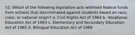 52. Which of the following legislative acts withheld federal funds from schools that discriminated against students based on race, color, or national origin? a. Civil Rights Act of 1964 b. Vocational Education Act of 1963 c. Elementary and Secondary Education Act of 1965 d. Bilingual Education Act of 1968