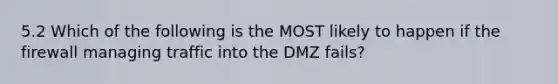 5.2 Which of the following is the MOST likely to happen if the firewall managing traffic into the DMZ fails?