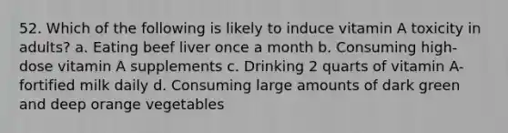 52. Which of the following is likely to induce vitamin A toxicity in adults? a. Eating beef liver once a month b. Consuming high-dose vitamin A supplements c. Drinking 2 quarts of vitamin A-fortified milk daily d. Consuming large amounts of dark green and deep orange vegetables