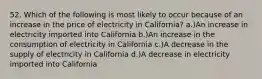 52. Which of the following is most likely to occur because of an increase in the price of electricity in California? a.)An increase in electricity imported into California b.)An increase in the consumption of electricity in California c.)A decrease in the supply of electricity in California d.)A decrease in electricity imported into California