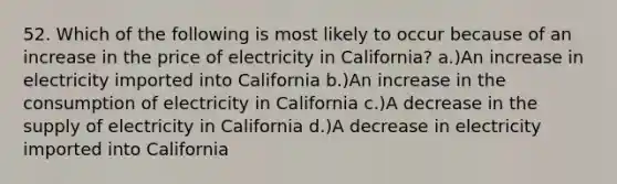 52. Which of the following is most likely to occur because of an increase in the price of electricity in California? a.)An increase in electricity imported into California b.)An increase in the consumption of electricity in California c.)A decrease in the supply of electricity in California d.)A decrease in electricity imported into California