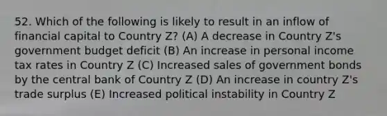 52. Which of the following is likely to result in an inflow of financial capital to Country Z? (A) A decrease in Country Z's government budget deficit (B) An increase in personal income tax rates in Country Z (C) Increased sales of government bonds by the central bank of Country Z (D) An increase in country Z's trade surplus (E) Increased political instability in Country Z