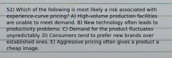 52) Which of the following is most likely a risk associated with experience-curve pricing? A) High-volume production facilities are unable to meet demand. B) New technology often leads to productivity problems. C) Demand for the product fluctuates unpredictably. D) Consumers tend to prefer new brands over established ones. E) Aggressive pricing often gives a product a cheap image.