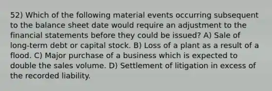 52) Which of the following material events occurring subsequent to the balance sheet date would require an adjustment to the financial statements before they could be issued? A) Sale of long-term debt or capital stock. B) Loss of a plant as a result of a flood. C) Major purchase of a business which is expected to double the sales volume. D) Settlement of litigation in excess of the recorded liability.