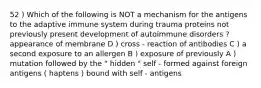 52 ) Which of the following is NOT a mechanism for the antigens to the adaptive immune system during trauma proteins not previously present development of autoimmune disorders ? appearance of membrane D ) cross - reaction of antibodies C ) a second exposure to an allergen B ) exposure of previously A ) mutation followed by the " hidden " self - formed against foreign antigens ( haptens ) bound with self - antigens