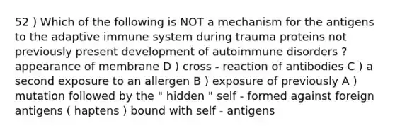 52 ) Which of the following is NOT a mechanism for the antigens to the adaptive immune system during trauma proteins not previously present development of autoimmune disorders ? appearance of membrane D ) cross - reaction of antibodies C ) a second exposure to an allergen B ) exposure of previously A ) mutation followed by the " hidden " self - formed against foreign antigens ( haptens ) bound with self - antigens