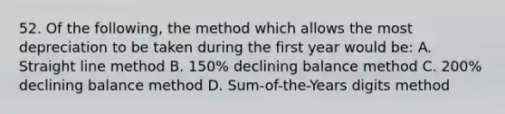 52. Of the following, the method which allows the most depreciation to be taken during the first year would be: A. Straight line method B. 150% declining balance method C. 200% declining balance method D. Sum-of-the-Years digits method