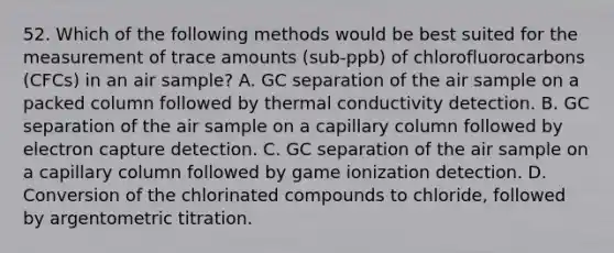 52. Which of the following methods would be best suited for the measurement of trace amounts (sub-ppb) of chlorofluorocarbons (CFCs) in an air sample? A. GC separation of the air sample on a packed column followed by thermal conductivity detection. B. GC separation of the air sample on a capillary column followed by electron capture detection. C. GC separation of the air sample on a capillary column followed by game ionization detection. D. Conversion of the chlorinated compounds to chloride, followed by argentometric titration.