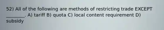 52) All of the following are methods of restricting trade EXCEPT ________. A) tariff B) quota C) local content requirement D) subsidy