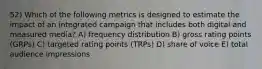 52) Which of the following metrics is designed to estimate the impact of an integrated campaign that includes both digital and measured media? A) frequency distribution B) gross rating points (GRPs) C) targeted rating points (TRPs) D) share of voice E) total audience impressions